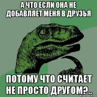 а что если она не добавляет меня в друзья потому что считает не просто другом?..