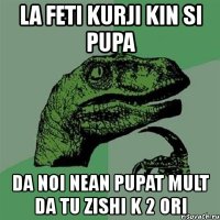 la feti kurji kin si pupa da noi nean pupat mult da tu zishi k 2 ori