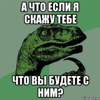 а что если я скажу тебе что вы будете с ним?