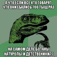 а что если все кто говарят что они ебались 700 тыщ раз на самом деле ботаны натуролы и детственики?7