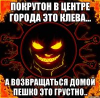 покрутон в центре города это клева... а возвращаться домой пешко это грустно..