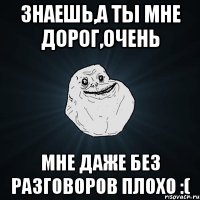 знаешь,а ты мне дорог,очень мне даже без разговоров плохо :(