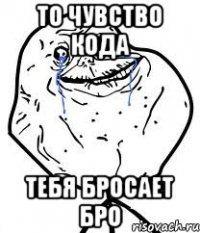 то чувство кода тебя бросает бро