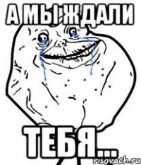 а мы ждали тебя...