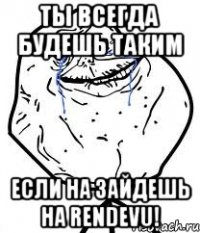 ты всегда будешь таким если на зайдешь на rendevu!