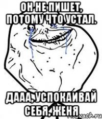 он не пишет, потому что устал. дааа, успокаивай себя, женя