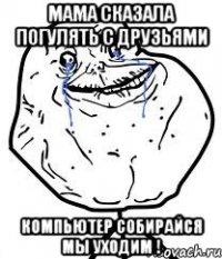 мама сказала погулять с друзьями компьютер собирайся мы уходим !