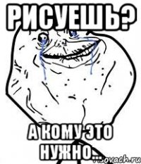 рисуешь? а кому это нужно...