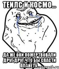 теилс и космо... да же они пожертвовали друг друг,что бы спасти планету..