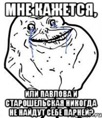 мне кажется, или павлова и старошельская никогда не найдут себе парней?
