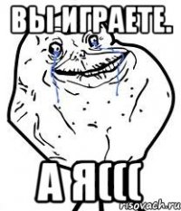 вы играете. а я(((
