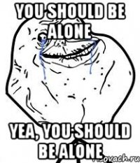 you should be alone yea, you should be alone