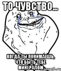 то чувство... когда ты понимаешь, что быть тебе минералом