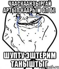 чааскаанзыргай артып каарым ол бе шупту эштерим таныштыг