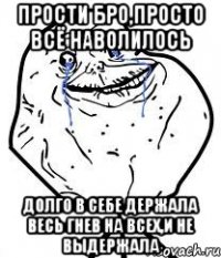 прости бро,просто всё наволилось долго в себе держала весь гнев на всех,и не выдержала