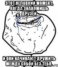 этот неловкий момент, когда знакомишь друзей и они начинают дружить между собой без тебя.