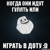 когда они идут гулять или играть в доту :d