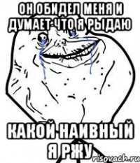 он обидел меня и думает что я рыдаю какой наивный я ржу
