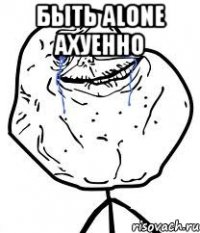 быть alone ахуенно 
