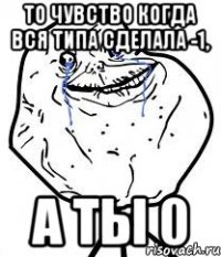 то чувство когда вся типа сделала -1, а ты 0