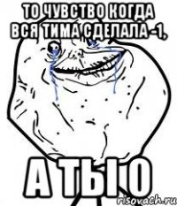 то чувство когда вся тима сделала -1, а ты 0