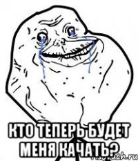  кто теперь будет меня качать?