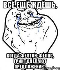 всё ещё ждёшь, когда фелтон, фелпс, гринт сделают предложение?