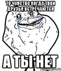 то чувство когда твои друзья встречаются а ты нет
