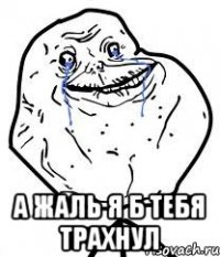  а жаль я б тебя трахнул