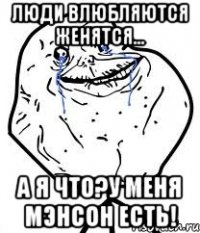 люди влюбляются женятся... а я что?у меня мэнсон есть!