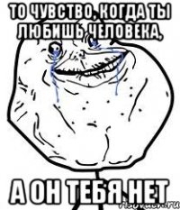 то чувство, когда ты любишь человека, а он тебя нет