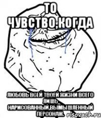 то чувство,когда любовь всей твоей жизни всего лишь нарисованный,вымышленный персонаж.