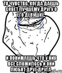 то чувство, когда даешь совет лучшему другу о его девушке, и понимаешь что у них все сложилось и они любят друг друга
