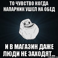 то чувство когда напарник ушел на обед и в магазин даже люди не заходят...