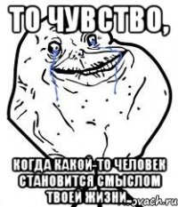 то чувство, когда какой-то человек становится смыслом твоей жизни..