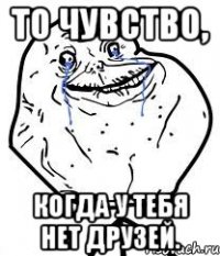 то чувство, когда у тебя нет друзей.