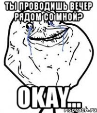 ты проводишь вечер рядом со мной? okay...