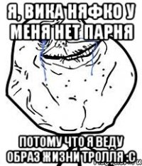 я, вика няфко у меня нет парня потому что я веду образ жизни тролля :c