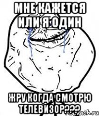мне кажется или я один жру когда смотрю телевизор???