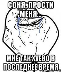 соня, прости меня... мне так хуево в последнее время