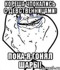 кореша чпокались с девственницами! пока я гонял шары!