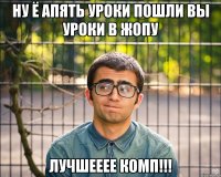 ну ё апять уроки пошли вы уроки в жопу лучшееее комп!!!