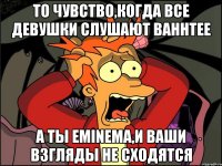 то чувство,когда все девушки слушают bahhtee а ты eminemа,и ваши взгляды не сходятся