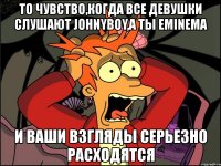 то чувство,когда все девушки слушают johnyboy,а ты eminema и ваши взгляды серьезно расходятся