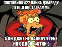 поставила 422 лайка джареду лето .в инстаграмме. а он даже не лайкнул тебе ни одной фотки:(