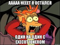 ааааа нееет я остался один на один с execut10nerom