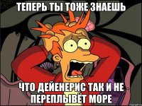 теперь ты тоже знаешь что дейенерис так и не переплывёт море