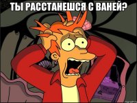 ты расстанешся с ваней? 