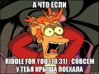 а что если riddle for you (18:31) : совсем у тебя крыша поехала