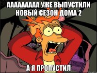 ааааааааа уже выпустили новый сезон дома 2 а я пропустил